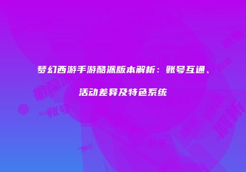 梦幻西游手游酷派版本解析：账号互通、活动差异及特色系统