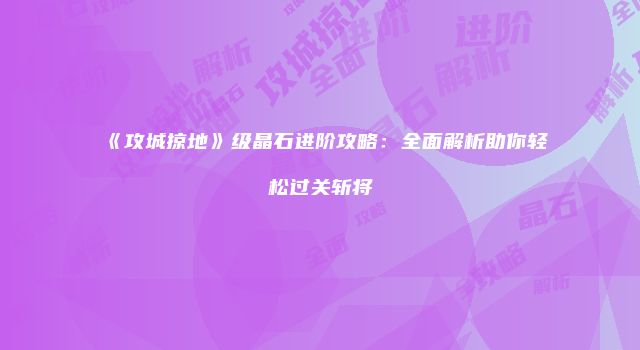 《攻城掠地》级晶石进阶攻略：全面解析助你轻松过关斩将