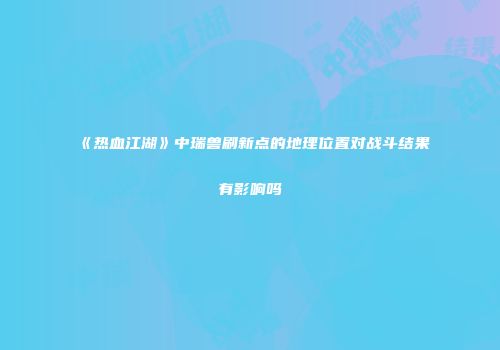 《热血江湖》中瑞兽刷新点的地理位置对战斗结果有影响吗