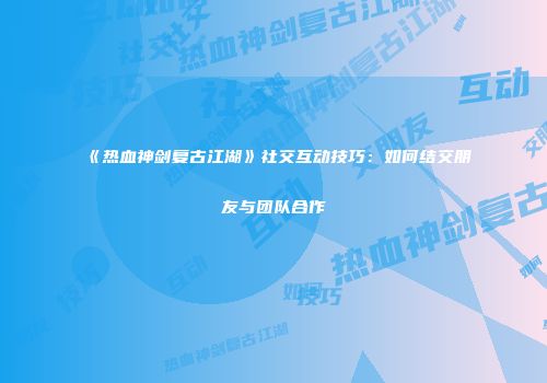 《热血神剑复古江湖》社交互动技巧：如何结交朋友与团队合作