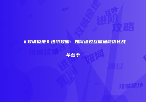 《攻城掠地》进阶攻略：如何通过互助通商优化战斗效率