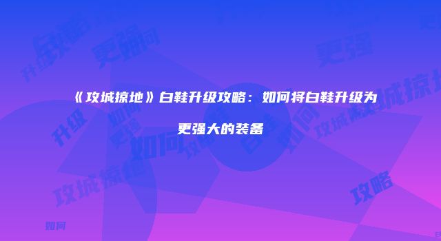《攻城掠地》白鞋升级攻略：如何将白鞋升级为更强大的装备