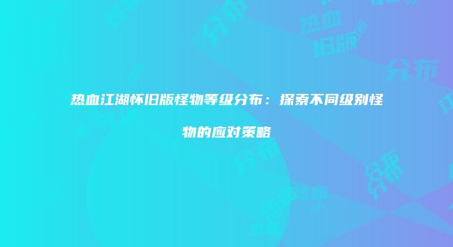 热血江湖怀旧版怪物等级分布：探索不同级别怪物的应对策略