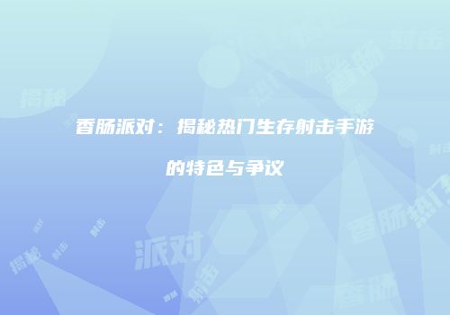香肠派对：揭秘热门生存射击手游的特色与争议