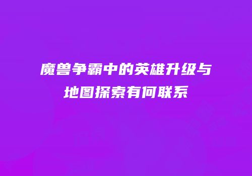 魔兽争霸中的英雄升级与地图探索有何联系