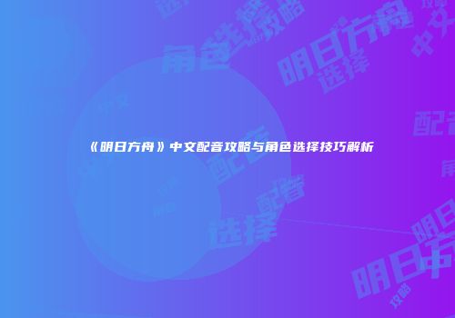 《明日方舟》中文配音攻略与角色选择技巧解析