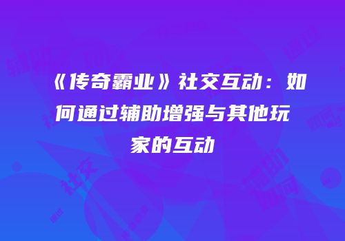 《传奇霸业》社交互动：如何通过辅助增强与其他玩家的互动
