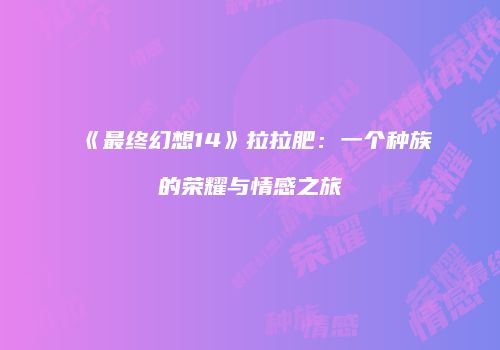《最终幻想14》拉拉肥：一个种族的荣耀与情感之旅