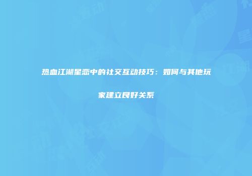 热血江湖星恋中的社交互动技巧：如何与其他玩家建立良好关系