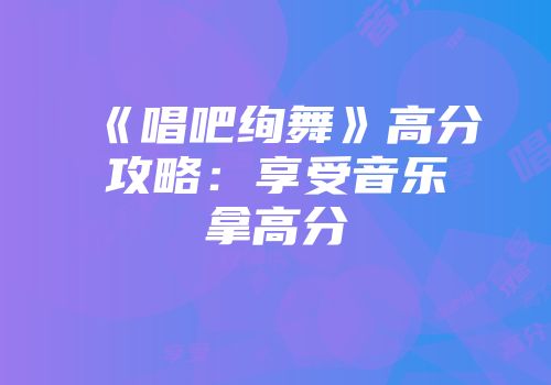 《唱吧绚舞》高分攻略：享受音乐拿高分