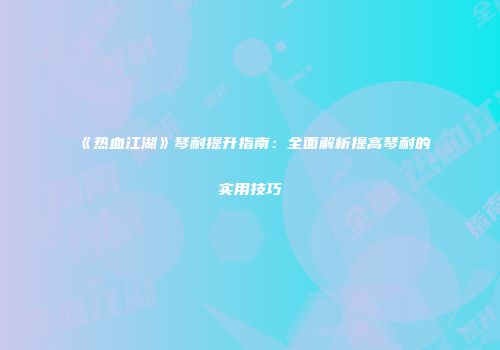 《热血江湖》琴耐提升指南：全面解析提高琴耐的实用技巧