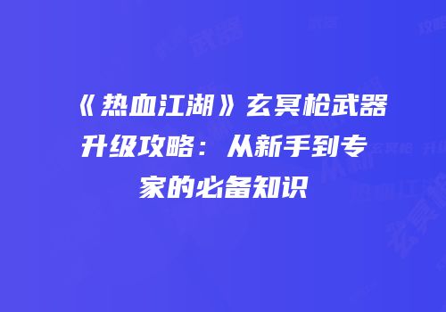 《热血江湖》玄冥枪武器升级攻略：从新手到专家的必备知识