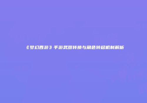 《梦幻西游》手游武器转换与角色转移机制解析