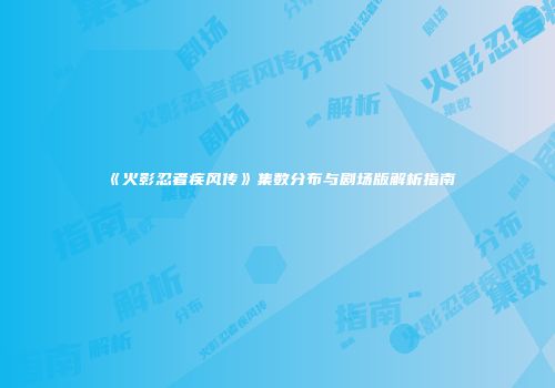 《火影忍者疾风传》集数分布与剧场版解析指南