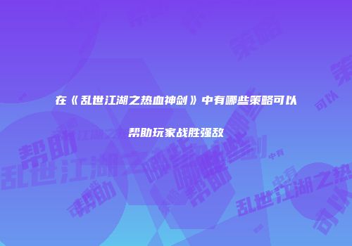 在《乱世江湖之热血神剑》中有哪些策略可以帮助玩家战胜强敌