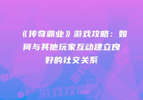 《传奇霸业》游戏攻略：如何与其他玩家互动建立良好的社交关系