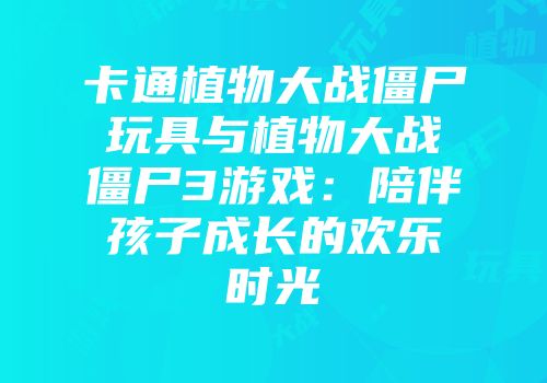 卡通植物大战僵尸玩具与植物大战僵尸3游戏：陪伴孩子成长的欢乐时光