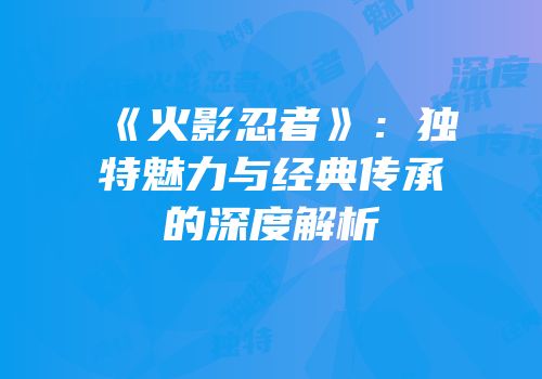 《火影忍者》：独特魅力与经典传承的深度解析