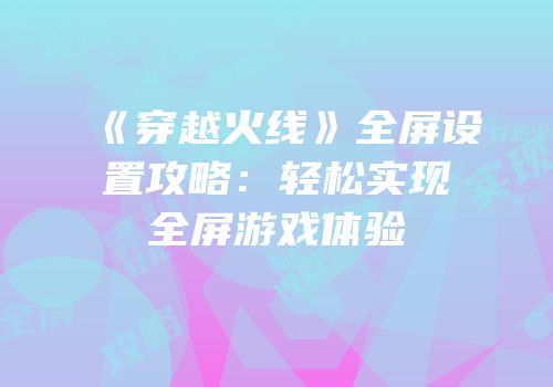 《穿越火线》全屏设置攻略：轻松实现全屏游戏体验