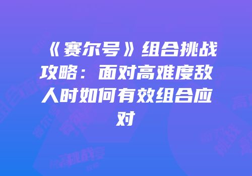 《赛尔号》组合挑战攻略：面对高难度敌人时如何有效组合应对