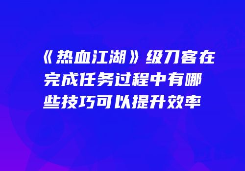 《热血江湖》级刀客在完成任务过程中有哪些技巧可以提升效率
