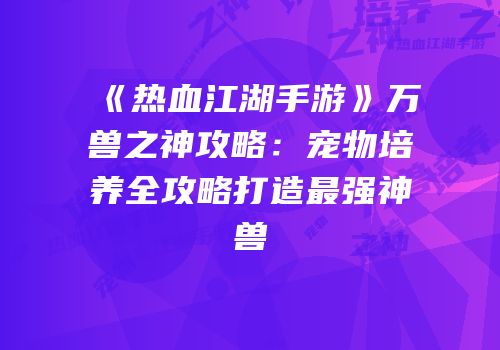 《热血江湖手游》万兽之神攻略：宠物培养全攻略打造最强神兽
