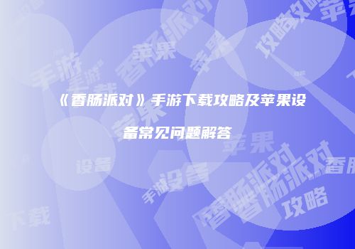 《香肠派对》手游下载攻略及苹果设备常见问题解答