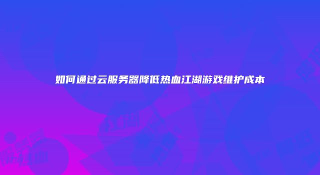 如何通过云服务器降低热血江湖游戏维护成本