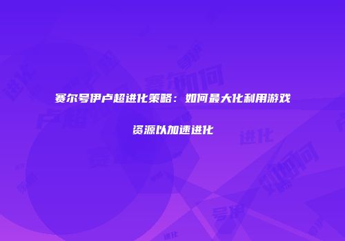 赛尔号伊卢超进化策略：如何最大化利用游戏资源以加速进化