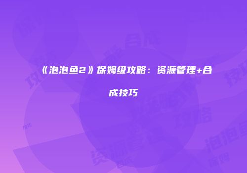 《泡泡鱼2》保姆级攻略：资源管理+合成技巧