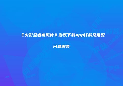 《火影忍者疾风传》游戏下载app详解及常见问题解答