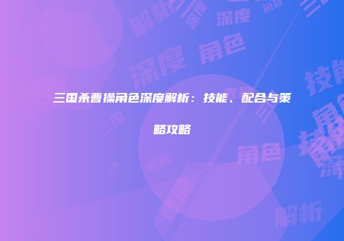 三国杀曹操角色深度解析：技能、配合与策略攻略
