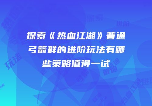 探索《热血江湖》普通弓箭群的进阶玩法有哪些策略值得一试