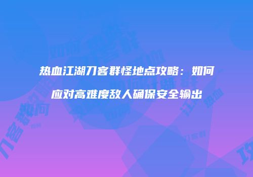 热血江湖刀客群怪地点攻略：如何应对高难度敌人确保安全输出