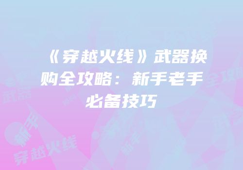 《穿越火线》武器换购全攻略：新手老手必备技巧
