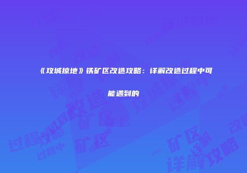 《攻城掠地》铁矿区改造攻略：详解改造过程中可能遇到的