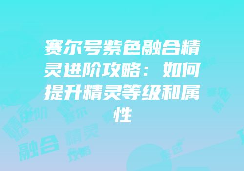 赛尔号紫色融合精灵进阶攻略：如何提升精灵等级和属性