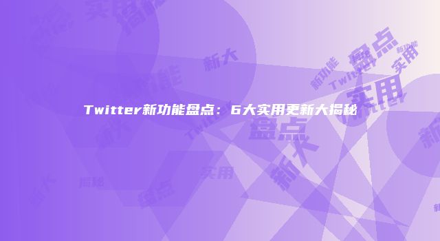 Twitter新功能盘点：6大实用更新大揭秘