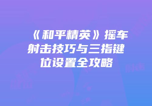 《和平精英》摇车射击技巧与三指键位设置全攻略