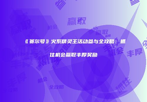 《赛尔号》火系精灵王活动参与全攻略:抓住机会赢取丰厚奖励