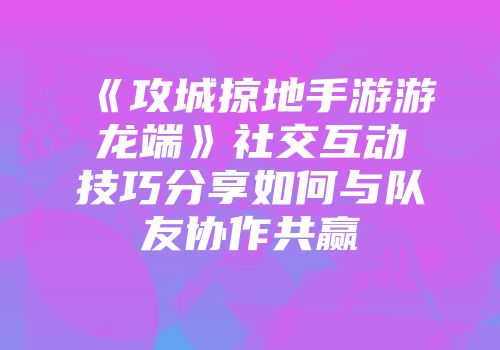 《攻城掠地手游游龙端》社交互动技巧分享如何与队友协作共赢