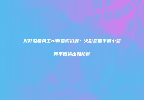 火影忍者风主ol阵容模拟器：火影忍者手游中如何平衡输出和防御