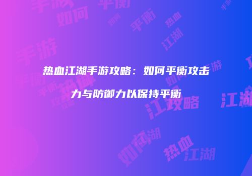 热血江湖手游攻略：如何平衡攻击力与防御力以保持平衡