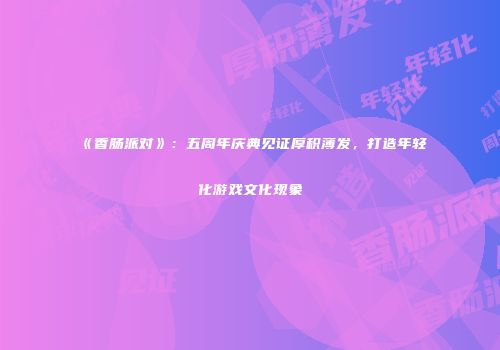 《香肠派对》：五周年庆典见证厚积薄发，打造年轻化游戏文化现象