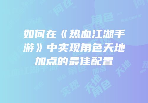 如何在《热血江湖手游》中实现角色天地加点的最佳配置
