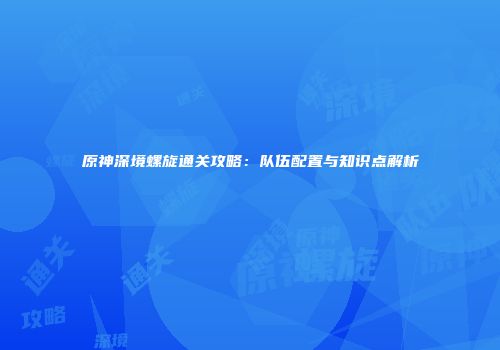 原神深境螺旋通关攻略：队伍配置与知识点解析