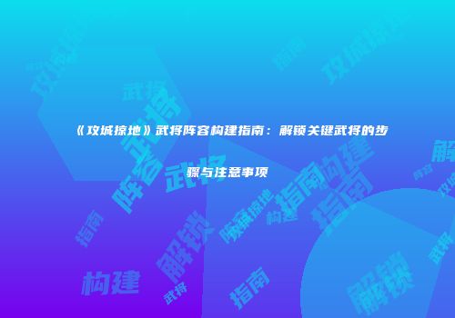 《攻城掠地》武将阵容构建指南:解锁关键武将的步骤与注意事项