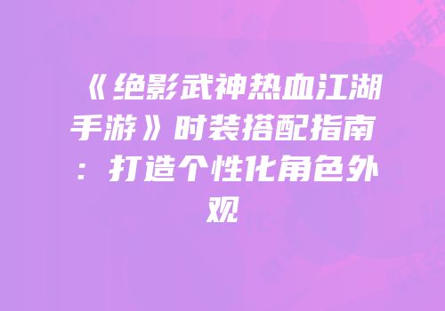 《绝影武神热血江湖手游》时装搭配指南：打造个性化角色外观