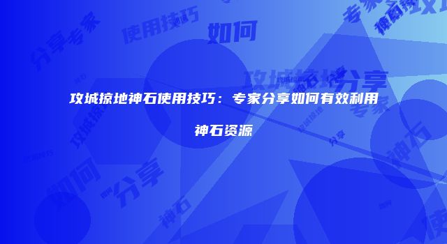 攻城掠地神石使用技巧：专家分享如何有效利用神石资源