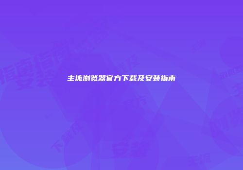 主流浏览器官方下载及安装指南